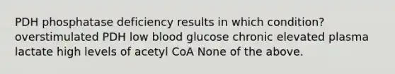 PDH phosphatase deficiency results in which condition? overstimulated PDH low blood glucose chronic elevated plasma lactate high levels of acetyl CoA None of the above.