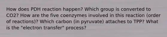 How does PDH reaction happen? Which group is converted to CO2? How are the five coenzymes involved in this reaction (order of reactions)? Which carbon (in pyruvate) attaches to TPP? What is the "electron transfer" process?