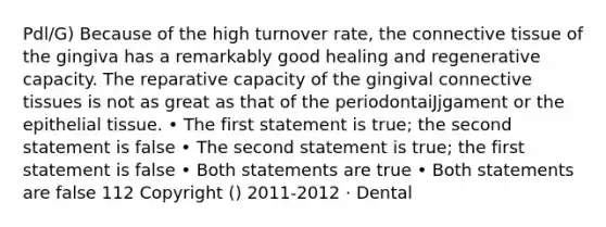 Pdl/G) Because of the high turnover rate, the connective tissue of the gingiva has a remarkably good healing and regenerative capacity. The reparative capacity of the gingival connective tissues is not as great as that of the periodontaiJjgament or the epithelial tissue. • The first statement is true; the second statement is false • The second statement is true; the first statement is false • Both statements are true • Both statements are false 112 Copyright () 2011-2012 · Dental