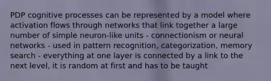 PDP cognitive processes can be represented by a model where activation flows through networks that link together a large number of simple neuron-like units - connectionism or neural networks - used in pattern recognition, categorization, memory search - everything at one layer is connected by a link to the next level, it is random at first and has to be taught