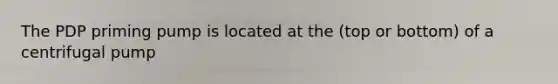 The PDP priming pump is located at the (top or bottom) of a centrifugal pump