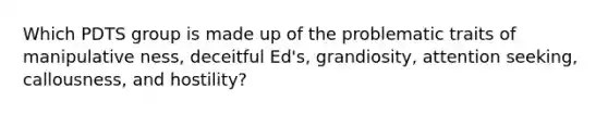 Which PDTS group is made up of the problematic traits of manipulative ness, deceitful Ed's, grandiosity, attention seeking, callousness, and hostility?