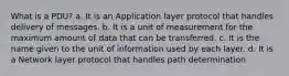 What is a PDU? a. It is an Application layer protocol that handles delivery of messages. b. It is a unit of measurement for the maximum amount of data that can be transferred. c. It is the name given to the unit of information used by each layer. d. It is a Network layer protocol that handles path determination