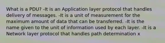 What is a PDU? -It is an Application layer protocol that handles delivery of messages. -It is a unit of measurement for the maximum amount of data that can be transferred. -It is the name given to the unit of information used by each layer. -It is a Network layer protocol that handles path determination x