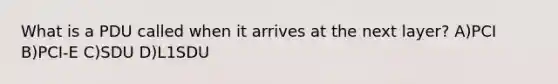What is a PDU called when it arrives at the next layer? A)PCI B)PCI-E C)SDU D)L1SDU