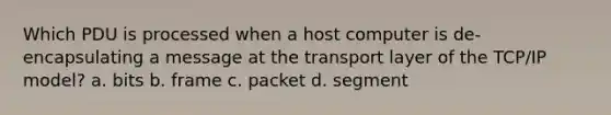 Which PDU is processed when a host computer is de-encapsulating a message at the transport layer of the TCP/IP model? a. bits b. frame c. packet d. segment