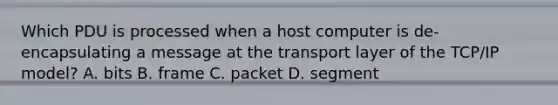 Which PDU is processed when a host computer is de-encapsulating a message at the transport layer of the TCP/IP model? A. bits B. frame C. packet D. segment