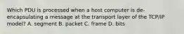 Which PDU is processed when a host computer is de-encapsulating a message at the transport layer of the TCP/IP model? A. segment B. packet C. frame D. bits