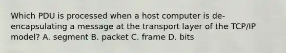 Which PDU is processed when a host computer is de-encapsulating a message at the transport layer of the TCP/IP model? A. segment B. packet C. frame D. bits