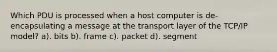 Which PDU is processed when a host computer is de-encapsulating a message at the transport layer of the TCP/IP model? a). bits b). frame c). packet d). segment