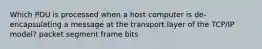 Which PDU is processed when a host computer is de-encapsulating a message at the transport layer of the TCP/IP model? packet segment frame bits