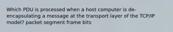 Which PDU is processed when a host computer is de-encapsulating a message at the transport layer of the TCP/IP model? packet segment frame bits