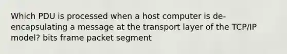 Which PDU is processed when a host computer is de-encapsulating a message at the transport layer of the TCP/IP model? bits frame packet segment