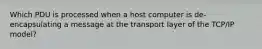 Which PDU is processed when a host computer is de-encapsulating a message at the transport layer of the TCP/IP model?