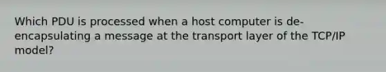 Which PDU is processed when a host computer is de-encapsulating a message at the transport layer of the TCP/IP model?