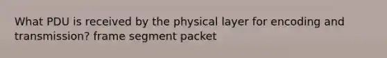 What PDU is received by the physical layer for encoding and transmission? frame segment packet