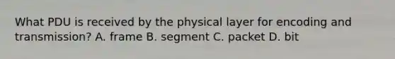 What PDU is received by the physical layer for encoding and transmission? A. frame B. segment C. packet D. bit