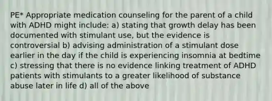 PE* Appropriate medication counseling for the parent of a child with ADHD might include: a) stating that growth delay has been documented with stimulant use, but the evidence is controversial b) advising administration of a stimulant dose earlier in the day if the child is experiencing insomnia at bedtime c) stressing that there is no evidence linking treatment of ADHD patients with stimulants to a greater likelihood of substance abuse later in life d) all of the above