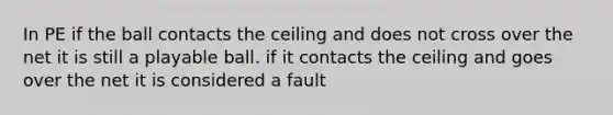 In PE if the ball contacts the ceiling and does not cross over the net it is still a playable ball. if it contacts the ceiling and goes over the net it is considered a fault