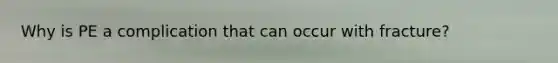 Why is PE a complication that can occur with fracture?