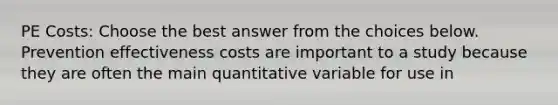 PE Costs: Choose the best answer from the choices below. Prevention effectiveness costs are important to a study because they are often the main quantitative variable for use in