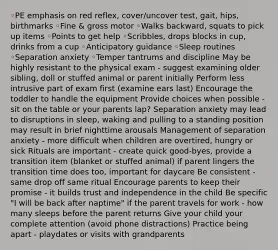 ◦PE emphasis on red reflex, cover/uncover test, gait, hips, birthmarks ◦Fine & gross motor ◦Walks backward, squats to pick up items ◦Points to get help ◦Scribbles, drops blocks in cup, drinks from a cup ◦Anticipatory guidance ◦Sleep routines ◦Separation anxiety ◦Temper tantrums and discipline May be highly resistant to the physical exam - suggest examining older sibling, doll or stuffed animal or parent initially Perform less intrusive part of exam first (examine ears last) Encourage the toddler to handle the equipment Provide choices when possible - sit on the table or your parents lap? Separation anxiety may lead to disruptions in sleep, waking and pulling to a standing position may result in brief nighttime arousals Management of separation anxiety - more difficult when children are overtired, hungry or sick Rituals are important - create quick good-byes, provide a transition item (blanket or stuffed animal) if parent lingers the transition time does too, important for daycare Be consistent - same drop off same ritual Encourage parents to keep their promise - it builds trust and independence in the child Be specific "I will be back after naptime" if the parent travels for work - how many sleeps before the parent returns Give your child your complete attention (avoid phone distractions) Practice being apart - playdates or visits with grandparents