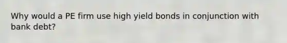 Why would a PE firm use high yield bonds in conjunction with bank debt?