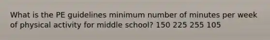 What is the PE guidelines minimum number of minutes per week of physical activity for middle school? 150 225 255 105