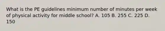 What is the PE guidelines minimum number of minutes per week of physical activity for middle school? A. 105 B. 255 C. 225 D. 150