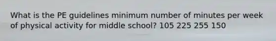 What is the PE guidelines minimum number of minutes per week of physical activity for middle school? 105 225 255 150