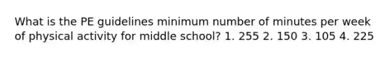 What is the PE guidelines minimum number of minutes per week of physical activity for middle school? 1. 255 2. 150 3. 105 4. 225