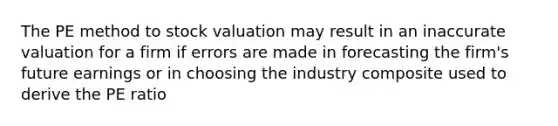 The PE method to stock valuation may result in an inaccurate valuation for a firm if errors are made in forecasting the firm's future earnings or in choosing the industry composite used to derive the PE ratio