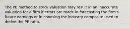 The PE method to stock valuation may result in an inaccurate valuation for a firm if errors are made in forecasting the firm's future earnings or in choosing the industry composite used to derive the PE ratio.