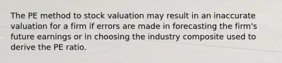 The PE method to stock valuation may result in an inaccurate valuation for a firm if errors are made in forecasting the firm's future earnings or in choosing the industry composite used to derive the PE ratio.