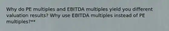 Why do PE multiples and EBITDA multiples yield you different valuation results? Why use EBITDA multiples instead of PE multiples?**