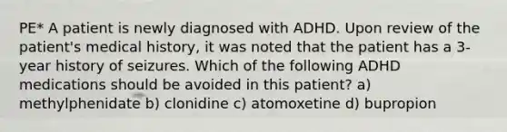 PE* A patient is newly diagnosed with ADHD. Upon review of the patient's medical history, it was noted that the patient has a 3-year history of seizures. Which of the following ADHD medications should be avoided in this patient? a) methylphenidate b) clonidine c) atomoxetine d) bupropion