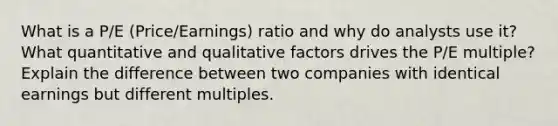 What is a P/E (Price/Earnings) ratio and why do analysts use it? What quantitative and qualitative factors drives the P/E multiple? Explain the difference between two companies with identical earnings but different multiples.