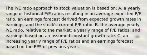 The P/E ratio approach to stock valuation is based on: A. a yearly range of historical P/E ratios resulting in an average expected P/E ratio, an earnings forecast derived from expected growth rates in earnings, and the stock's current P/E ratio. B. the average yearly P/E ratio, relative to the market; a yearly range of P/E ratios; and earnings based on an assumed constant growth rate. C. an increasing yearly range of P/E ratios and an earnings forecast based on the EPS of previous years.