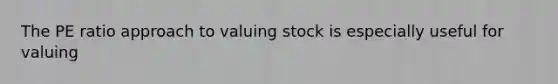 The PE ratio approach to valuing stock is especially useful for valuing