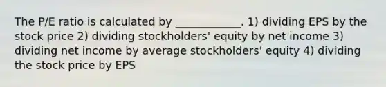 The P/E ratio is calculated by ____________. 1) dividing EPS by the stock price 2) dividing stockholders' equity by net income 3) dividing net income by average stockholders' equity 4) dividing the stock price by EPS