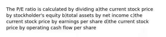 The P/E ratio is calculated by dividing a)the current stock price by stockholder's equity b)total assets by net income c)the current stock price by earnings per share d)the current stock price by operating cash flow per share