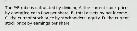 The​ P/E ratio is calculated by dividing A. the current stock price by operating cash flow per share. B. total assets by net income. C. the current stock price by​ stockholders' equity. D. the current stock price by earnings per share.