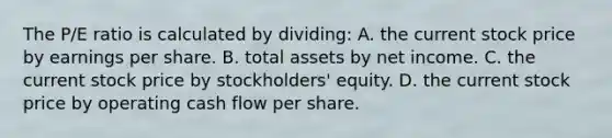 The​ P/E ratio is calculated by dividing: A. the current stock price by earnings per share. B. total assets by net income. C. the current stock price by​ stockholders' equity. D. the current stock price by operating cash flow per share.