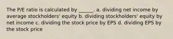 The P/E ratio is calculated by ______. a. dividing net income by average stockholders' equity b. dividing stockholders' equity by net income c. dividing the stock price by EPS d. dividing EPS by the stock price