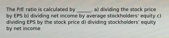 The P/E ratio is calculated by ______. a) dividing the stock price by EPS b) dividing net income by average stockholders' equity c) dividing EPS by the stock price d) dividing stockholders' equity by net income