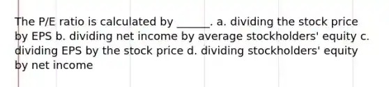 The P/E ratio is calculated by ______. a. dividing the stock price by EPS b. dividing net income by average stockholders' equity c. dividing EPS by the stock price d. dividing stockholders' equity by net income