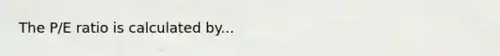 The P/E ratio is calculated by...