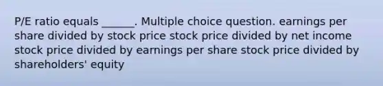 P/E ratio equals ______. Multiple choice question. earnings per share divided by stock price stock price divided by net income stock price divided by earnings per share stock price divided by shareholders' equity