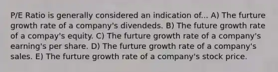 P/E Ratio is generally considered an indication of... A) The furture growth rate of a company's divendeds. B) The future growth rate of a compay's equity. C) The furture growth rate of a company's earning's per share. D) The furture growth rate of a company's sales. E) The furture growth rate of a company's stock price.