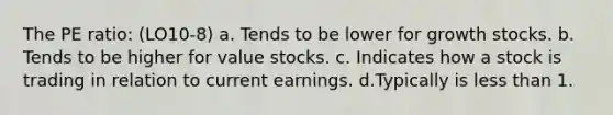 The PE ratio: (LO10-8) a. Tends to be lower for growth stocks. b. Tends to be higher for value stocks. c. Indicates how a stock is trading in relation to current earnings. d.Typically is <a href='https://www.questionai.com/knowledge/k7BtlYpAMX-less-than' class='anchor-knowledge'>less than</a> 1.